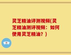 灵芝精油评测视频(灵芝精油测评视频：如何使用灵芝精油？)