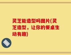 灵芝能造型吗图片(灵芝造型，让你的餐桌生动有趣)