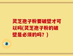 灵芝孢子粉要破壁才可以吗(灵芝孢子粉的破壁是必须的吗？)
