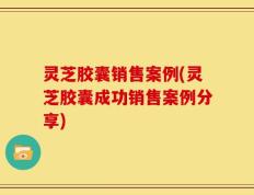 灵芝胶囊销售案例(灵芝胶囊成功销售案例分享)
