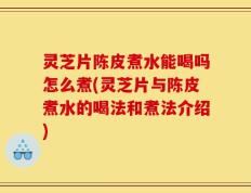 灵芝片陈皮煮水能喝吗怎么煮(灵芝片与陈皮煮水的喝法和煮法介绍)