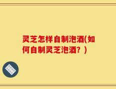 灵芝怎样自制泡酒(如何自制灵芝泡酒？)