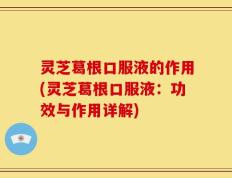 灵芝葛根口服液的作用(灵芝葛根口服液：功效与作用详解)