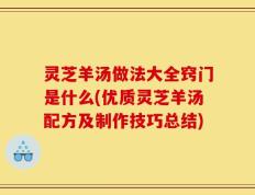 灵芝羊汤做法大全窍门是什么(优质灵芝羊汤配方及制作技巧总结)