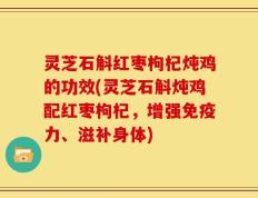 灵芝石斛红枣枸杞炖鸡的功效(灵芝石斛炖鸡配红枣枸杞，增强免疫力、滋补身体)