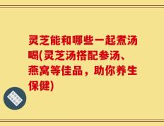 灵芝能和哪些一起煮汤喝(灵芝汤搭配参汤、燕窝等佳品，助你养生保健)