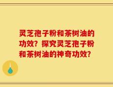 灵芝孢子粉和茶树油的功效？探究灵芝孢子粉和茶树油的神奇功效？
