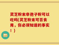 灵芝粉末非孢子粉可以吃吗(灵芝粉末可否食用，你必须知道的事实！)