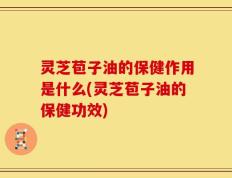 灵芝苞子油的保健作用是什么(灵芝苞子油的保健功效)