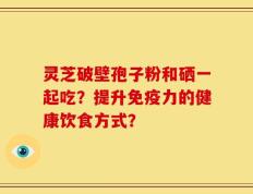 灵芝破壁孢子粉和硒一起吃？提升免疫力的健康饮食方式？