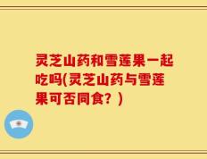 灵芝山药和雪莲果一起吃吗(灵芝山药与雪莲果可否同食？)
