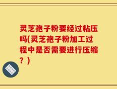 灵芝孢子粉要经过粘压吗(灵芝孢子粉加工过程中是否需要进行压缩？)