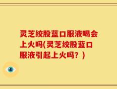 灵芝绞股蓝口服液喝会上火吗(灵芝绞股蓝口服液引起上火吗？)
