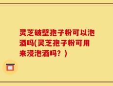 灵芝破壁孢子粉可以泡酒吗(灵芝孢子粉可用来浸泡酒吗？)