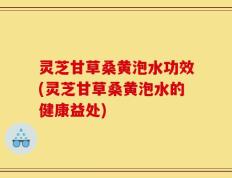 灵芝甘草桑黄泡水功效(灵芝甘草桑黄泡水的健康益处)