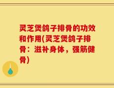 灵芝煲鸽子排骨的功效和作用(灵芝煲鸽子排骨：滋补身体，强筋健骨)
