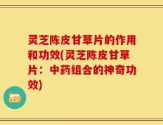 灵芝陈皮甘草片的作用和功效(灵芝陈皮甘草片：中药组合的神奇功效)