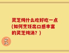 灵芝炖什么吃好吃一点(如何烹饪出口感丰富的灵芝炖汤？)