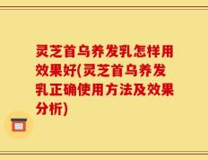 灵芝首乌养发乳怎样用效果好(灵芝首乌养发乳正确使用方法及效果分析)