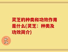 灵芝的种类和功效作用是什么(灵芝：种类及功效简介)