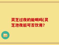 灵芝过夜的能喝吗(灵芝泡夜后可否饮用？