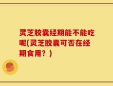 灵芝胶囊经期能不能吃呢(灵芝胶囊可否在经期食用？)