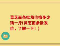 灵芝面条批发价格多少钱一斤(灵芝面条批发价，了解一下！)
