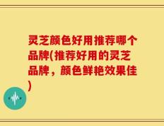 灵芝颜色好用推荐哪个品牌(推荐好用的灵芝品牌，颜色鲜艳效果佳)