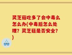 灵芝菇吃多了会中毒么怎么办(中毒后怎么处理？灵芝菇是否安全？)