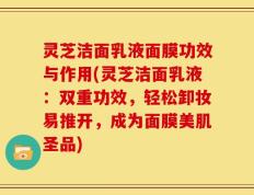 灵芝洁面乳液面膜功效与作用(灵芝洁面乳液：双重功效，轻松卸妆易推开，成为面膜美肌圣品)