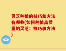 灵芝种植的技巧和方法有哪些(如何种植高质量的灵芝：技巧和方法)