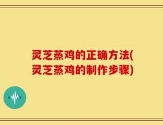 灵芝蒸鸡的正确方法(灵芝蒸鸡的制作步骤)