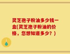 灵芝孢子粉油多少钱一盒(灵芝孢子粉油的价格，您想知道多少？)