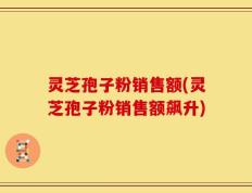 灵芝孢子粉销售额(灵芝孢子粉销售额飙升)