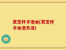 灵芝杆子泡水(灵芝杆子水泡方法)