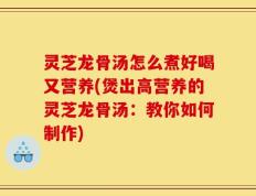 灵芝龙骨汤怎么煮好喝又营养(煲出高营养的灵芝龙骨汤：教你如何制作)