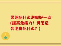 灵芝配什么泡脚好一点(提高免疫力！灵芝适合泡脚配什么？)