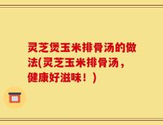灵芝煲玉米排骨汤的做法(灵芝玉米排骨汤，健康好滋味！)