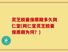 灵芝胶囊保质期多久同仁堂(同仁堂灵芝胶囊保质期为何？)