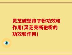灵芝破壁孢子粉功效和作用(灵芝壳断孢粉的功效和作用)