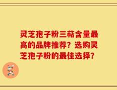 灵芝孢子粉三萜含量最高的品牌推荐？选购灵芝孢子粉的最佳选择？