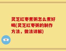 灵芝红枣煮粥怎么煮好喝(灵芝红枣粥的制作方法，做法详解)