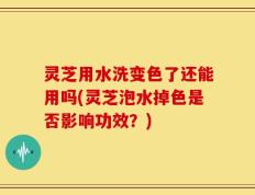 灵芝用水洗变色了还能用吗(灵芝泡水掉色是否影响功效？)