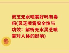 灵芝无水喷雾好吗有毒吗(灵芝喷雾安全性与功效：解析无水灵芝喷雾对人体的影响)