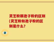 灵芝粉跟孢子粉的区别(灵芝粉和孢子粉的区别是什么？