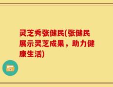 灵芝秀张健民(张健民展示灵芝成果，助力健康生活)