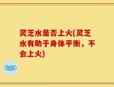 灵芝水是否上火(灵芝水有助于身体平衡，不会上火)