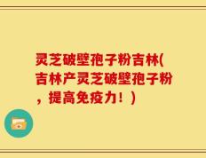 灵芝破壁孢子粉吉林(吉林产灵芝破壁孢子粉，提高免疫力！)