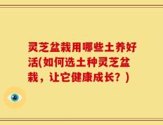 灵芝盆栽用哪些土养好活(如何选土种灵芝盆栽，让它健康成长？)