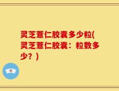 灵芝薏仁胶囊多少粒(灵芝薏仁胶囊：粒数多少？)